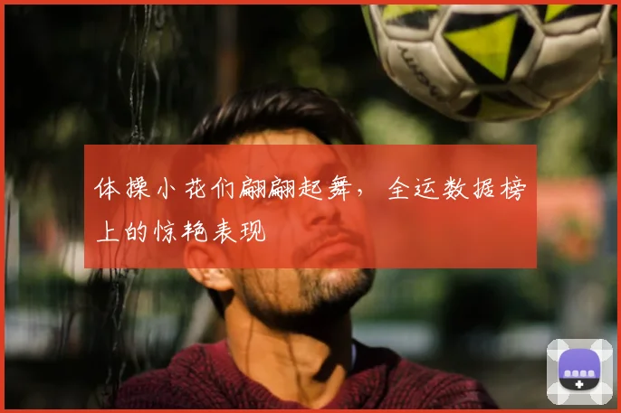 体操小花们翩翩起舞，全运数据榜上的惊艳表现