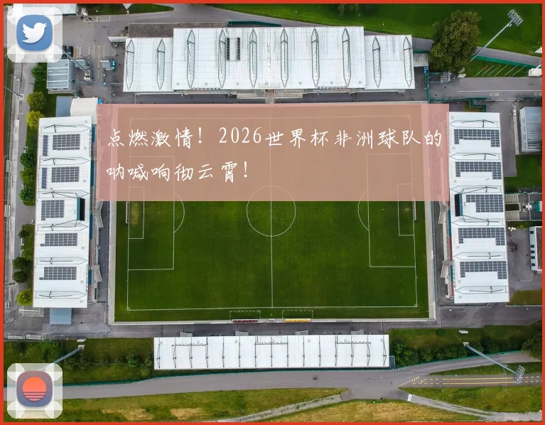 点燃激情！2026世界杯非洲球队的呐喊响彻云霄！