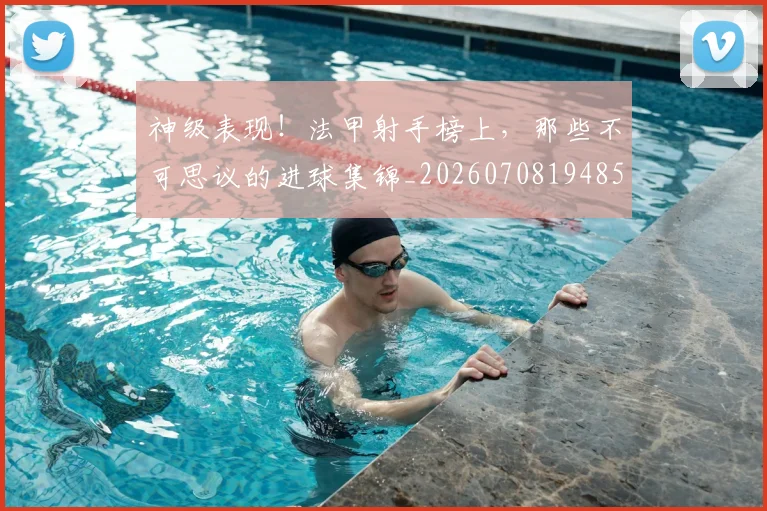 神级表现!法甲射手榜上,那些不可思议的进球集锦_20260708194852_20260802164532