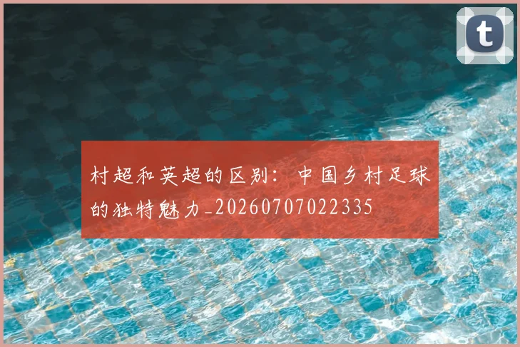 村超和英超的区别:中国乡村足球的独特魅力_20260707022335
