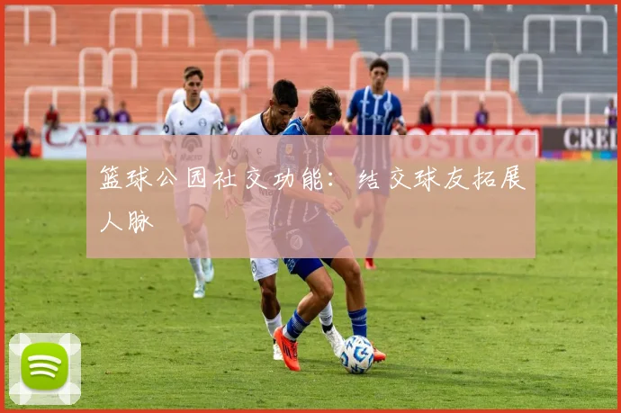 篮球公园社交功能：结交球友拓展人脉
