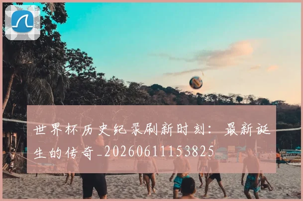 世界杯历史纪录刷新时刻:最新诞生的传奇_20260611153825