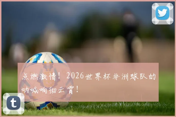 点燃激情！2026世界杯非洲球队的呐喊响彻云霄！