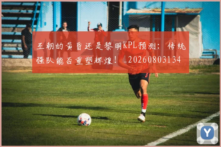 王朝的黄昏还是黎明KPL预测：传统强队能否重塑辉煌！_20260803134259