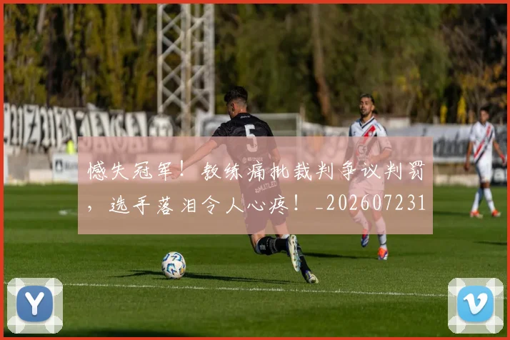 憾失冠军！教练痛批裁判争议判罚，选手落泪令人心疼！_20260723181346