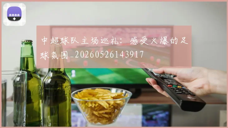 中超球队主场巡礼：感受火爆的足球氛围_20260526143917