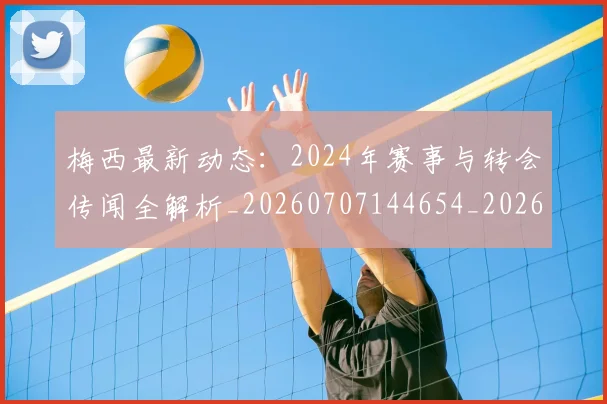 梅西最新动态：2024年赛事与转会传闻全解析_20260707144654_20260731181626