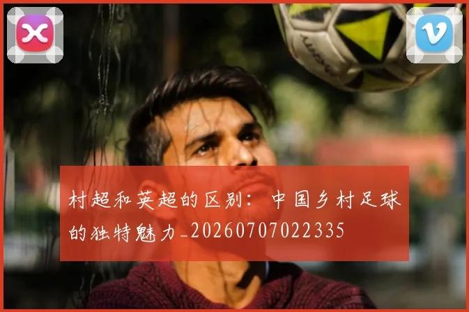 村超和英超的区别：中国乡村足球的独特魅力_20260707022335