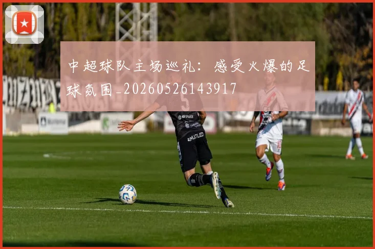 中超球队主场巡礼：感受火爆的足球氛围_20260526143917