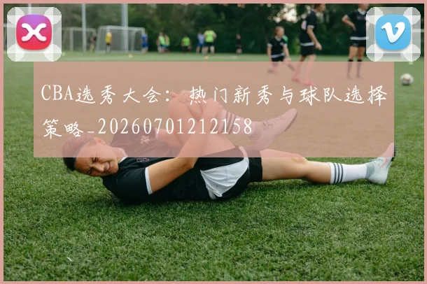 CBA选秀大会:热门新秀与球队选择策略_20260701212158