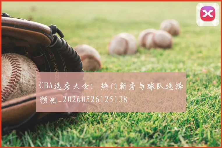 CBA选秀大会:热门新秀与球队选择预测_20260526125138