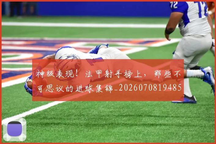 神级表现!法甲射手榜上,那些不可思议的进球集锦_20260708194852_20260802164532