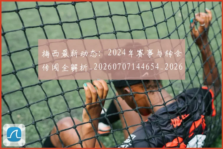 梅西最新动态：2024年赛事与转会传闻全解析_20260707144654_20260731181626