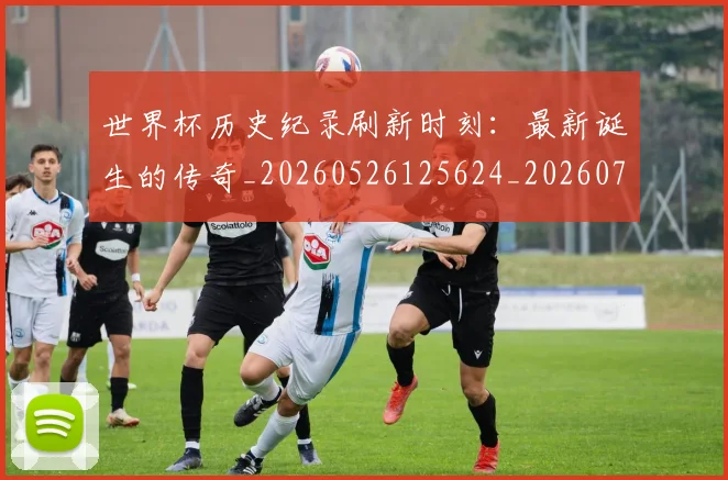世界杯历史纪录刷新时刻：最新诞生的传奇_20260526125624_20260702173751_20260715190426