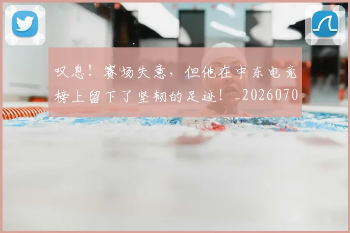 叹息！赛场失意，但他在中东电竞榜上留下了坚韧的足迹！_20260703221456