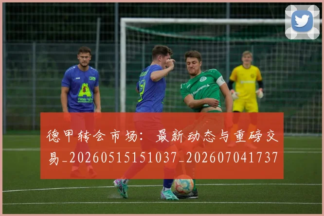 德甲转会市场：最新动态与重磅交易_20260515151037_20260704173735